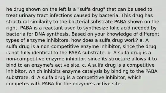 he drug shown on the left is a "sulfa drug" that can be used to treat urinary tract infections caused by bacteria. This drug has structural similarity to the bacterial substrate PABA shown on the right. PABA is a reactant used to synthesize folic acid needed by bacteria for DNA synthesis. Based on your knowledge of different types of enzyme inhibitors, how does a sulfa drug work? a. A sulfa drug is a non-competitive enzyme inhibitor, since the drug is not fully identical to the PABA substrate. b. A sulfa drug is a non-competitive enzyme inhibitor, since its structure allows it to bind to an enzyme's active site. c. A sulfa drug is a competitive inhibitor, which inhibits enzyme catalysis by binding to the PABA substrate. d. A sulfa drug is a competitive inhibitor, which competes with PABA for the enzyme's active site.