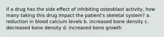 if a drug has the side effect of inhibiting osteoblast activity, how many taking this drug impact the patient's skeletal system? a. reduction in blood calcium levels b. increased bone density c. decreased bone density d. increased bone growth