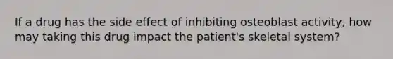 If a drug has the side effect of inhibiting osteoblast activity, how may taking this drug impact the patient's skeletal system?