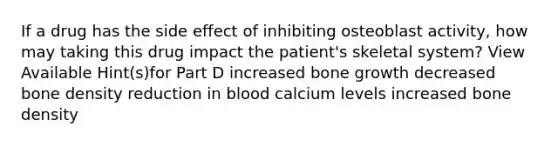 If a drug has the side effect of inhibiting osteoblast activity, how may taking this drug impact the patient's skeletal system? View Available Hint(s)for Part D increased bone growth decreased bone density reduction in blood calcium levels increased bone density