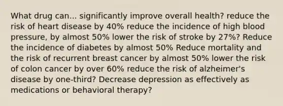 What drug can... significantly improve overall health? reduce the risk of heart disease by 40% reduce the incidence of high blood pressure, by almost 50% lower the risk of stroke by 27%? Reduce the incidence of diabetes by almost 50% Reduce mortality and the risk of recurrent breast cancer by almost 50% lower the risk of colon cancer by over 60% reduce the risk of alzheimer's disease by one-third? Decrease depression as effectively as medications or behavioral therapy?