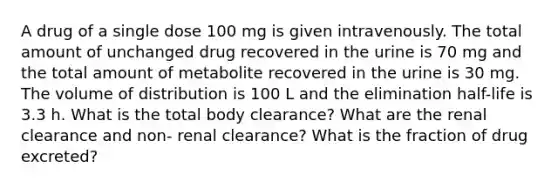 A drug of a single dose 100 mg is given intravenously. The total amount of unchanged drug recovered in the urine is 70 mg and the total amount of metabolite recovered in the urine is 30 mg. The volume of distribution is 100 L and the elimination half-life is 3.3 h. What is the total body clearance? What are the renal clearance and non- renal clearance? What is the fraction of drug excreted?