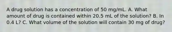 A drug solution has a concentration of 50 mg/mL. A. What amount of drug is contained within 20.5 mL of the solution? B. In 0.4 L? C. What volume of the solution will contain 30 mg of drug?