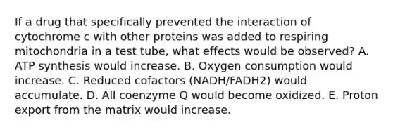 If a drug that specifically prevented the interaction of cytochrome c with other proteins was added to respiring mitochondria in a test tube, what effects would be observed? A. ATP synthesis would increase. B. Oxygen consumption would increase. C. Reduced cofactors (NADH/FADH2) would accumulate. D. All coenzyme Q would become oxidized. E. Proton export from the matrix would increase.