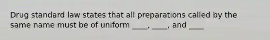 Drug standard law states that all preparations called by the same name must be of uniform ____, ____, and ____