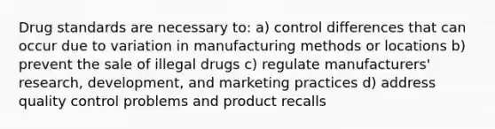 Drug standards are necessary to: a) control differences that can occur due to variation in manufacturing methods or locations b) prevent the sale of illegal drugs c) regulate manufacturers' research, development, and marketing practices d) address quality control problems and product recalls