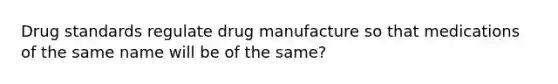 Drug standards regulate drug manufacture so that medications of the same name will be of the same?