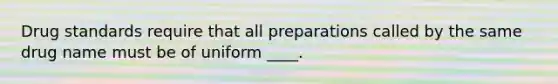 Drug standards require that all preparations called by the same drug name must be of uniform ____.