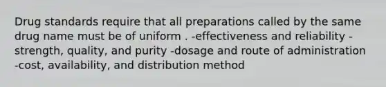 Drug standards require that all preparations called by the same drug name must be of uniform . -effectiveness and reliability -strength, quality, and purity -dosage and route of administration -cost, availability, and distribution method