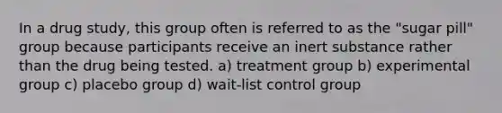 In a drug study, this group often is referred to as the "sugar pill" group because participants receive an inert substance rather than the drug being tested. a) treatment group b) experimental group c) placebo group d) wait-list control group