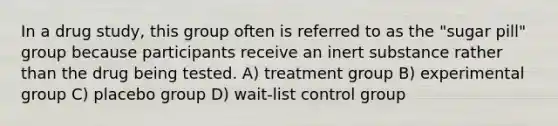 In a drug study, this group often is referred to as the "sugar pill" group because participants receive an inert substance rather than the drug being tested. A) treatment group B) experimental group C) placebo group D) wait-list control group