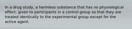 In a drug study, a harmless substance that has no physiological effect, given to participants in a control group so that they are treated identically to the experimental group except for the active agent.