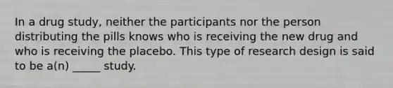 In a drug study, neither the participants nor the person distributing the pills knows who is receiving the new drug and who is receiving the placebo. This type of research design is said to be a(n) _____ study.