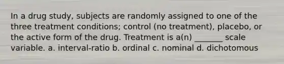 In a drug study, subjects are randomly assigned to one of the three treatment conditions; control (no treatment), placebo, or the active form of the drug. Treatment is a(n) _______ scale variable. a. interval-ratio b. ordinal c. nominal d. dichotomous