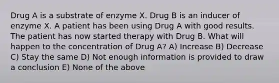 Drug A is a substrate of enzyme X. Drug B is an inducer of enzyme X. A patient has been using Drug A with good results. The patient has now started therapy with Drug B. What will happen to the concentration of Drug A? A) Increase B) Decrease C) Stay the same D) Not enough information is provided to draw a conclusion E) None of the above