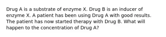 Drug A is a substrate of enzyme X. Drug B is an inducer of enzyme X. A patient has been using Drug A with good results. The patient has now started therapy with Drug B. What will happen to the concentration of Drug A?