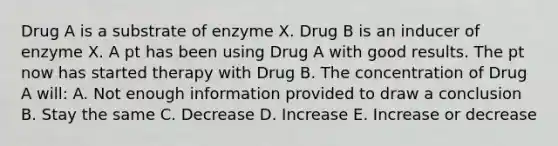 Drug A is a substrate of enzyme X. Drug B is an inducer of enzyme X. A pt has been using Drug A with good results. The pt now has started therapy with Drug B. The concentration of Drug A will: A. Not enough information provided to draw a conclusion B. Stay the same C. Decrease D. Increase E. Increase or decrease