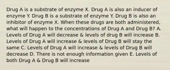 Drug A is a substrate of enzyme X. Drug A is also an inducer of enzyme Y. Drug B is a substrate of enzyme Y. Drug B is also an inhibitor of enzyme X. When these drugs are both administered, what will happen to the concentrations of Drug A and Drug B? A. Levels of Drug A will decrease & levels of drug B will increase B. Levels of Drug A will increase & levels of Drug B will stay the same C. Levels of Drug A will increase & levels of Drug B will decrease D. There is not enough information given E. Levels of both Drug A & Drug B will increase