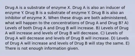 Drug A is a substrate of enzyme X. Drug A is also an inducer of enzyme Y. Drug B is a substrate of enzyme Y. Drug B is also an inhibitor of enzyme X. When these drugs are both administered, what will happen to the concentrations of Drug A and Drug B? A) Levels of both Drug A and Drug B will increase. B) Levels of Drug A will increase and levels of Drug B will decrease. C) Levels of Drug A will decrease and levels of Drug B will increase. D) Levels of Drug A will increase and levels of Drug B will stay the same. E) There is not enough information given.