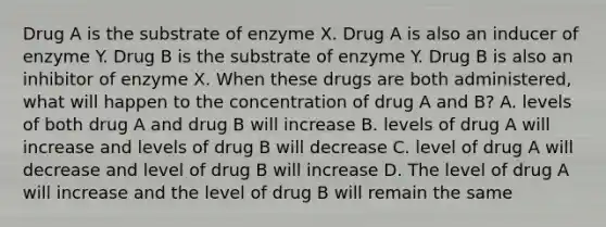 Drug A is the substrate of enzyme X. Drug A is also an inducer of enzyme Y. Drug B is the substrate of enzyme Y. Drug B is also an inhibitor of enzyme X. When these drugs are both administered, what will happen to the concentration of drug A and B? A. levels of both drug A and drug B will increase B. levels of drug A will increase and levels of drug B will decrease C. level of drug A will decrease and level of drug B will increase D. The level of drug A will increase and the level of drug B will remain the same