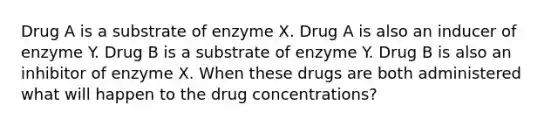 Drug A is a substrate of enzyme X. Drug A is also an inducer of enzyme Y. Drug B is a substrate of enzyme Y. Drug B is also an inhibitor of enzyme X. When these drugs are both administered what will happen to the drug concentrations?