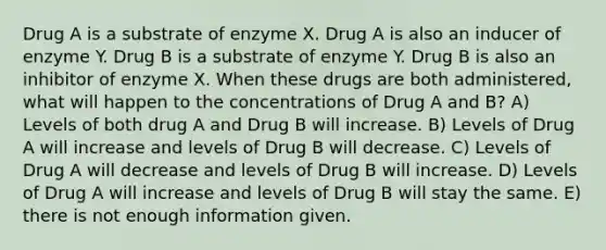 Drug A is a substrate of enzyme X. Drug A is also an inducer of enzyme Y. Drug B is a substrate of enzyme Y. Drug B is also an inhibitor of enzyme X. When these drugs are both administered, what will happen to the concentrations of Drug A and B? A) Levels of both drug A and Drug B will increase. B) Levels of Drug A will increase and levels of Drug B will decrease. C) Levels of Drug A will decrease and levels of Drug B will increase. D) Levels of Drug A will increase and levels of Drug B will stay the same. E) there is not enough information given.