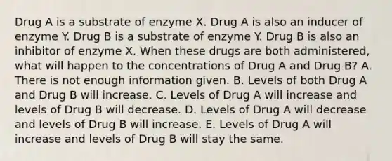 Drug A is a substrate of enzyme X. Drug A is also an inducer of enzyme Y. Drug B is a substrate of enzyme Y. Drug B is also an inhibitor of enzyme X. When these drugs are both administered, what will happen to the concentrations of Drug A and Drug B? A. There is not enough information given. B. Levels of both Drug A and Drug B will increase. C. Levels of Drug A will increase and levels of Drug B will decrease. D. Levels of Drug A will decrease and levels of Drug B will increase. E. Levels of Drug A will increase and levels of Drug B will stay the same.