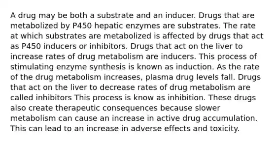 A drug may be both a substrate and an inducer. Drugs that are metabolized by P450 hepatic enzymes are substrates. The rate at which substrates are metabolized is affected by drugs that act as P450 inducers or inhibitors. Drugs that act on the liver to increase rates of drug metabolism are inducers. This process of stimulating enzyme synthesis is known as induction. As the rate of the drug metabolism increases, plasma drug levels fall. Drugs that act on the liver to decrease rates of drug metabolism are called inhibitors This process is know as inhibition. These drugs also create therapeutic consequences because slower metabolism can cause an increase in active drug accumulation. This can lead to an increase in adverse effects and toxicity.