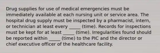 Drug supplies for use of medical emergencies must be immediately available at each nursing unit or service area. The hospital drug supply must be inspected by a pharmacist, intern, or technician at least every _____ (time). Records for inspections must be kept for at least _____ (time). Irregularities found should be reported within _____ (time) to the PIC and the director or chief executive officer of the healthcare facility.