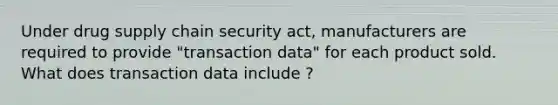 Under drug supply chain security act, manufacturers are required to provide "transaction data" for each product sold. What does transaction data include ?