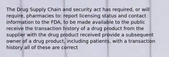 The Drug Supply Chain and security act has required, or will require, pharmacies to: report licensing status and contact information to the FDA, to be made available to the public receive the transaction history of a drug product from the supplier with the drug product received provide a subsequent owner of a drug product, including patients, with a transaction history all of these are correct