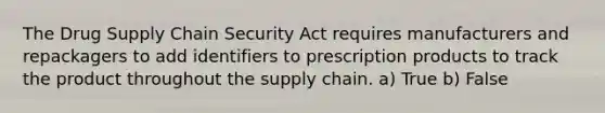 The Drug Supply Chain Security Act requires manufacturers and repackagers to add identifiers to prescription products to track the product throughout the supply chain. a) True b) False