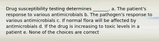 Drug susceptibility testing determines _______. a. The patient's response to various antimicrobials b. The pathogen's response to various antimicrobials c. If normal flora will be affected by antimicrobials d. If the drug is increasing to toxic levels in a patient e. None of the choices are correct