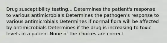 Drug susceptibility testing... Determines the patient's response to various antimicrobials Determines the pathogen's response to various antimicrobials Determines if normal flora will be affected by antimicrobials Determines if the drug is increasing to toxic levels in a patient None of the choices are correct