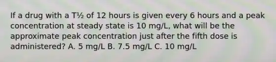 If a drug with a T½ of 12 hours is given every 6 hours and a peak concentration at steady state is 10 mg/L, what will be the approximate peak concentration just after the fifth dose is administered? A. 5 mg/L B. 7.5 mg/L C. 10 mg/L