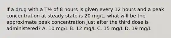 If a drug with a T½ of 8 hours is given every 12 hours and a peak concentration at steady state is 20 mg/L, what will be the approximate peak concentration just after the third dose is administered? A. 10 mg/L B. 12 mg/L C. 15 mg/L D. 19 mg/L