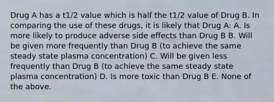 Drug A has a t1/2 value which is half the t1/2 value of Drug B. In comparing the use of these drugs, it is likely that Drug A: A. Is more likely to produce adverse side effects than Drug B B. Will be given more frequently than Drug B (to achieve the same steady state plasma concentration) C. Will be given less frequently than Drug B (to achieve the same steady state plasma concentration) D. Is more toxic than Drug B E. None of the above.