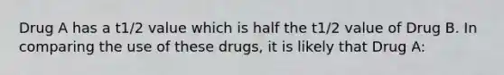 Drug A has a t1/2 value which is half the t1/2 value of Drug B. In comparing the use of these drugs, it is likely that Drug A: