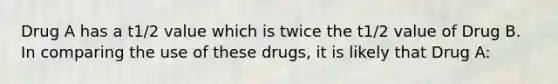 Drug A has a t1/2 value which is twice the t1/2 value of Drug B. In comparing the use of these drugs, it is likely that Drug A: