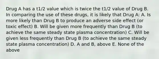 Drug A has a t1/2 value which is twice the t1/2 value of Drug B. In comparing the use of these drugs, it is likely that Drug A: A. Is more likely than Drug B to produce an adverse side effect (or toxic effect) B. Will be given more frequently than Drug B (to achieve the same steady state plasma concentration) C. Will be given less frequently than Drug B (to achieve the same steady state plasma concentration) D. A and B, above E. None of the above