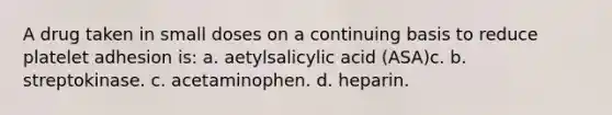 A drug taken in small doses on a continuing basis to reduce platelet adhesion is: a. aetylsalicylic acid (ASA)c. b. streptokinase. c. acetaminophen. d. heparin.