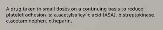 A drug taken in small doses on a continuing basis to reduce platelet adhesion is: a.acetylsalicylic acid (ASA). b.streptokinase. c.acetaminophen. d.heparin.