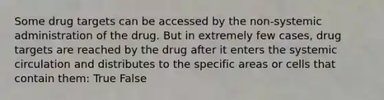 Some drug targets can be accessed by the non-systemic administration of the drug. But in extremely few cases, drug targets are reached by the drug after it enters the systemic circulation and distributes to the specific areas or cells that contain them: True False