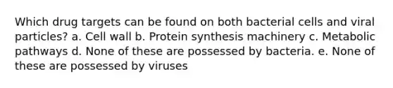 Which drug targets can be found on both bacterial cells and viral particles? a. Cell wall b. Protein synthesis machinery c. Metabolic pathways d. None of these are possessed by bacteria. e. None of these are possessed by viruses