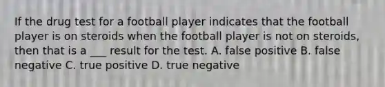 If the drug test for a football player indicates that the football player is on steroids when the football player is not on steroids, then that is a ___ result for the test. A. false positive B. false negative C. true positive D. true negative