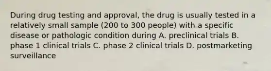 During drug testing and approval, the drug is usually tested in a relatively small sample (200 to 300 people) with a specific disease or pathologic condition during A. preclinical trials B. phase 1 clinical trials C. phase 2 clinical trials D. postmarketing surveillance