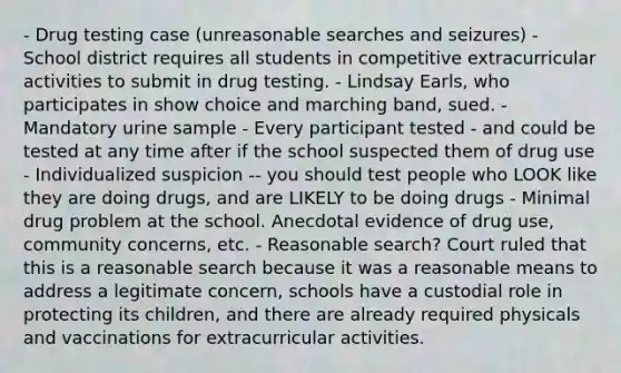 - Drug testing case (unreasonable searches and seizures) - School district requires all students in competitive extracurricular activities to submit in drug testing. - Lindsay Earls, who participates in show choice and marching band, sued. - Mandatory urine sample - Every participant tested - and could be tested at any time after if the school suspected them of drug use - Individualized suspicion -- you should test people who LOOK like they are doing drugs, and are LIKELY to be doing drugs - Minimal drug problem at the school. Anecdotal evidence of drug use, community concerns, etc. - Reasonable search? Court ruled that this is a reasonable search because it was a reasonable means to address a legitimate concern, schools have a custodial role in protecting its children, and there are already required physicals and vaccinations for extracurricular activities.