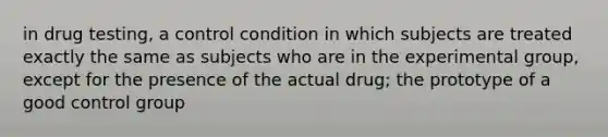 in drug testing, a control condition in which subjects are treated exactly the same as subjects who are in the experimental group, except for the presence of the actual drug; the prototype of a good control group