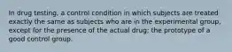 In drug testing, a control condition in which subjects are treated exactly the same as subjects who are in the experimental group, except for the presence of the actual drug; the prototype of a good control group.