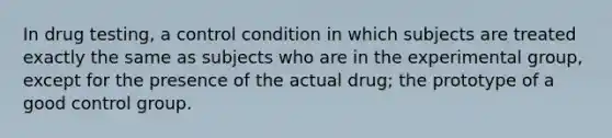 In drug testing, a control condition in which subjects are treated exactly the same as subjects who are in the experimental group, except for the presence of the actual drug; the prototype of a good control group.